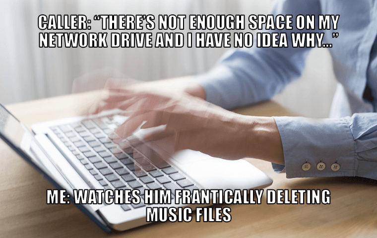 Caller: There is not enough space on my network drive and I have no idea why. - Me: Watches him frantically deleting music files